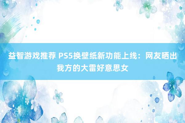 益智游戏推荐 PS5换壁纸新功能上线：网友晒出我方的大雷好意思女