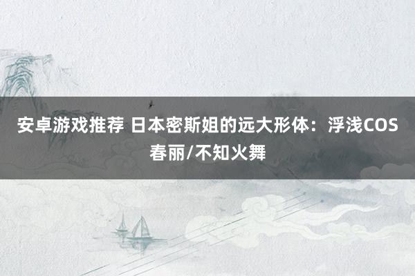 安卓游戏推荐 日本密斯姐的远大形体：浮浅COS春丽/不知火舞