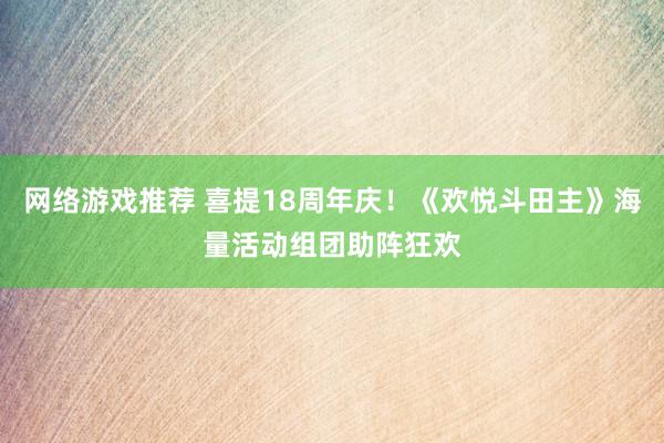 网络游戏推荐 喜提18周年庆！《欢悦斗田主》海量活动组团助阵狂欢