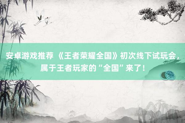 安卓游戏推荐 《王者荣耀全国》初次线下试玩会，属于王者玩家的“全国”来了！