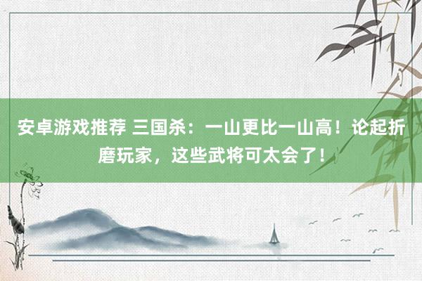 安卓游戏推荐 三国杀：一山更比一山高！论起折磨玩家，这些武将可太会了！