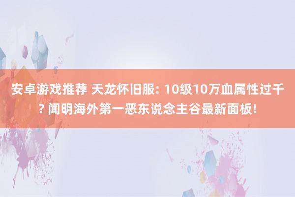 安卓游戏推荐 天龙怀旧服: 10级10万血属性过千? 闻明海外第一恶东说念主谷最新面板!