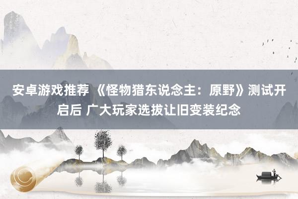 安卓游戏推荐 《怪物猎东说念主：原野》测试开启后 广大玩家选拔让旧变装纪念