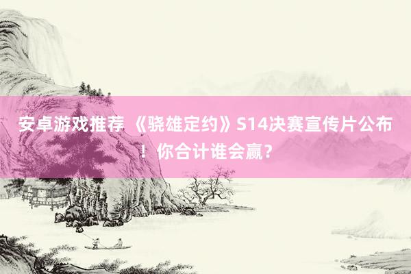 安卓游戏推荐 《骁雄定约》S14决赛宣传片公布！你合计谁会赢？