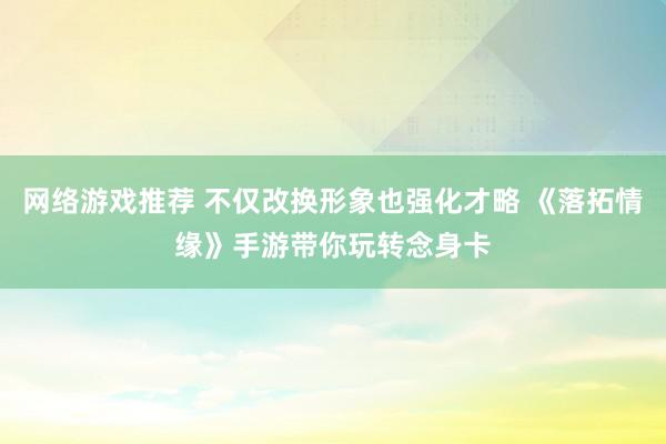 网络游戏推荐 不仅改换形象也强化才略 《落拓情缘》手游带你玩转念身卡