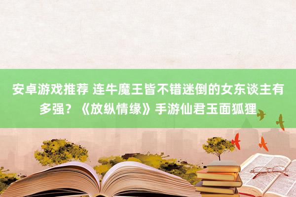 安卓游戏推荐 连牛魔王皆不错迷倒的女东谈主有多强？《放纵情缘》手游仙君玉面狐狸