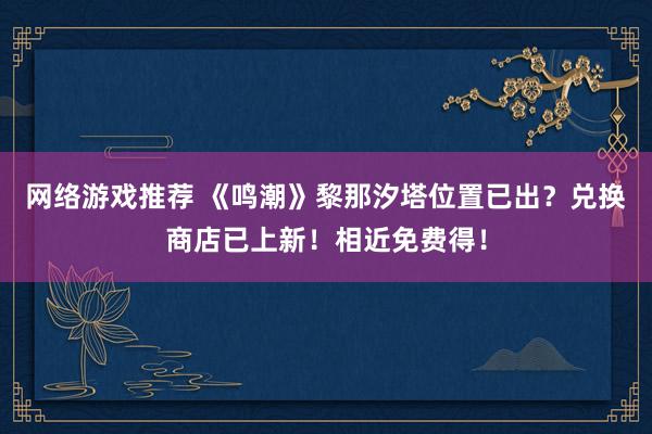 网络游戏推荐 《鸣潮》黎那汐塔位置已出？兑换商店已上新！相近免费得！