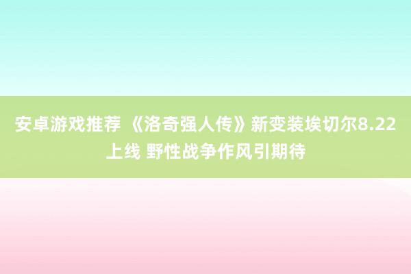 安卓游戏推荐 《洛奇强人传》新变装埃切尔8.22上线 野性战争作风引期待