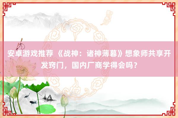 安卓游戏推荐 《战神：诸神薄暮》想象师共享开发窍门，国内厂商学得会吗？