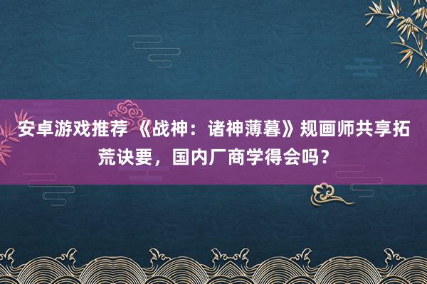 安卓游戏推荐 《战神：诸神薄暮》规画师共享拓荒诀要，国内厂商学得会吗？