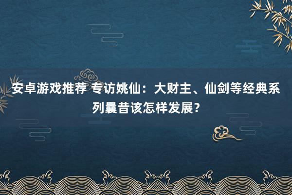 安卓游戏推荐 专访姚仙：大财主、仙剑等经典系列曩昔该怎样发展？