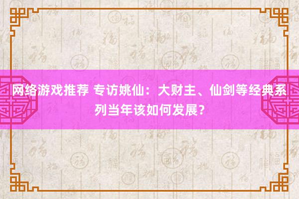 网络游戏推荐 专访姚仙：大财主、仙剑等经典系列当年该如何发展？