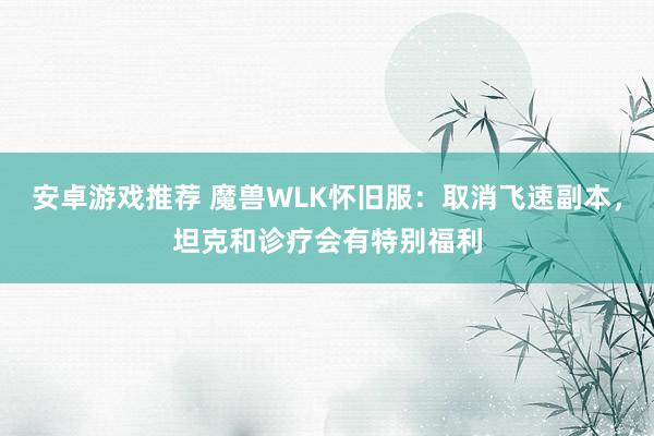 安卓游戏推荐 魔兽WLK怀旧服：取消飞速副本，坦克和诊疗会有特别福利