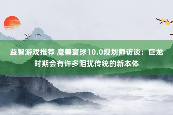 益智游戏推荐 魔兽寰球10.0规划师访谈：巨龙时期会有许多阻扰传统的新本体