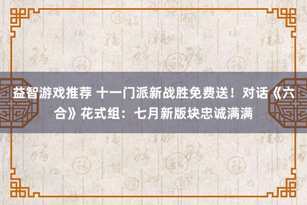 益智游戏推荐 十一门派新战胜免费送！对话《六合》花式组：七月新版块忠诚满满