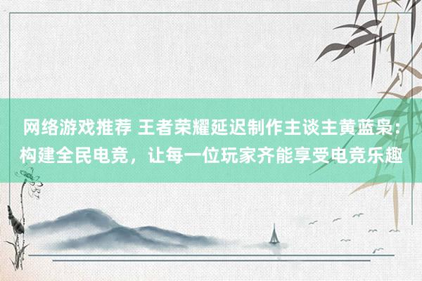 网络游戏推荐 王者荣耀延迟制作主谈主黄蓝枭：构建全民电竞，让每一位玩家齐能享受电竞乐趣