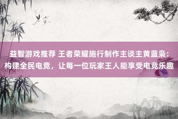 益智游戏推荐 王者荣耀施行制作主谈主黄蓝枭：构建全民电竞，让每一位玩家王人能享受电竞乐趣