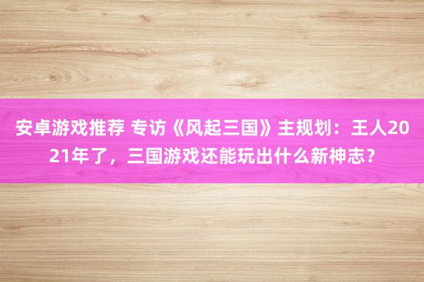 安卓游戏推荐 专访《风起三国》主规划：王人2021年了，三国游戏还能玩出什么新神志？