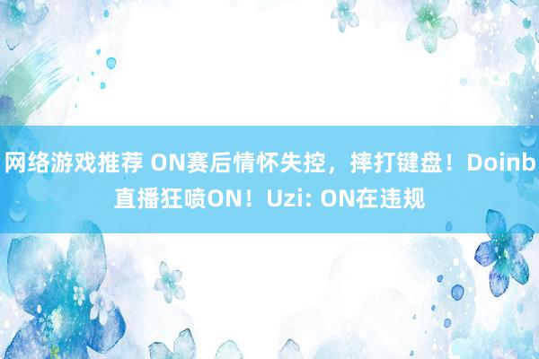 网络游戏推荐 ON赛后情怀失控，摔打键盘！Doinb直播狂喷ON！Uzi: ON在违规