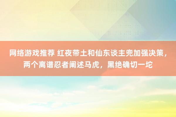 网络游戏推荐 红夜带土和仙东谈主兜加强决策，两个离谱忍者阐述马虎，黑绝确切一坨