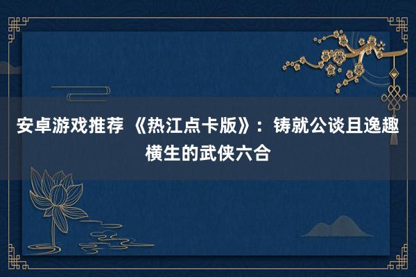 安卓游戏推荐 《热江点卡版》：铸就公谈且逸趣横生的武侠六合