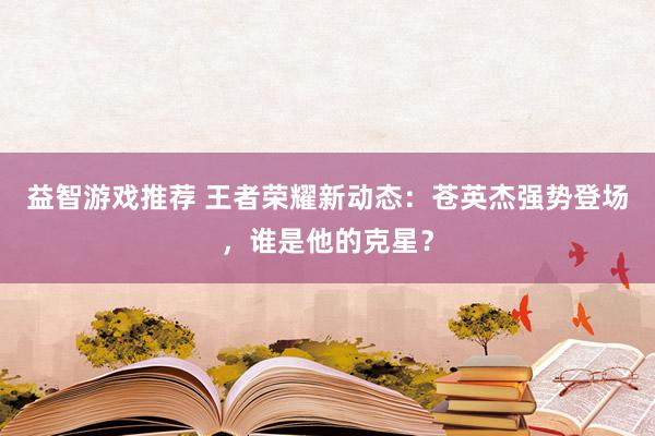 益智游戏推荐 王者荣耀新动态：苍英杰强势登场，谁是他的克星？