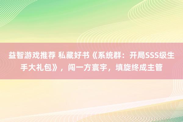 益智游戏推荐 私藏好书《系统群：开局SSS级生手大礼包》，闯一方寰宇，填旋终成主管