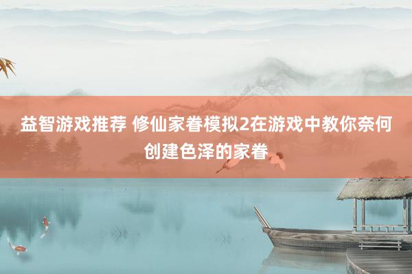 益智游戏推荐 修仙家眷模拟2在游戏中教你奈何创建色泽的家眷