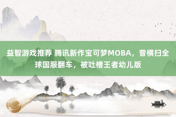 益智游戏推荐 腾讯新作宝可梦MOBA，曾横扫全球国服翻车，被吐槽王者幼儿版