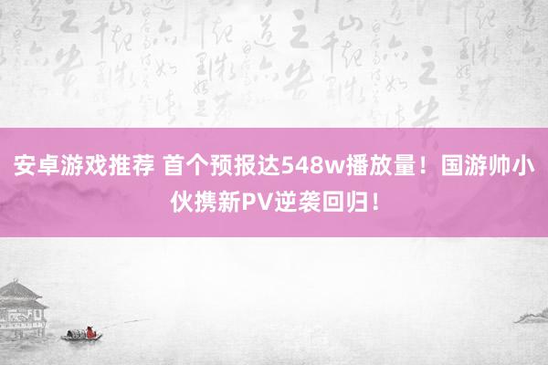 安卓游戏推荐 首个预报达548w播放量！国游帅小伙携新PV逆袭回归！