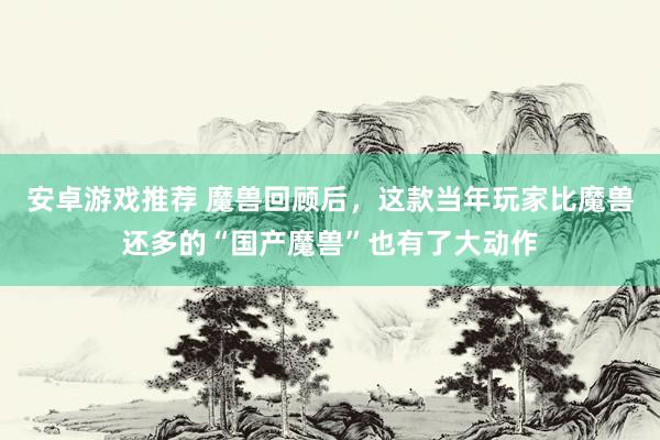 安卓游戏推荐 魔兽回顾后，这款当年玩家比魔兽还多的“国产魔兽”也有了大动作