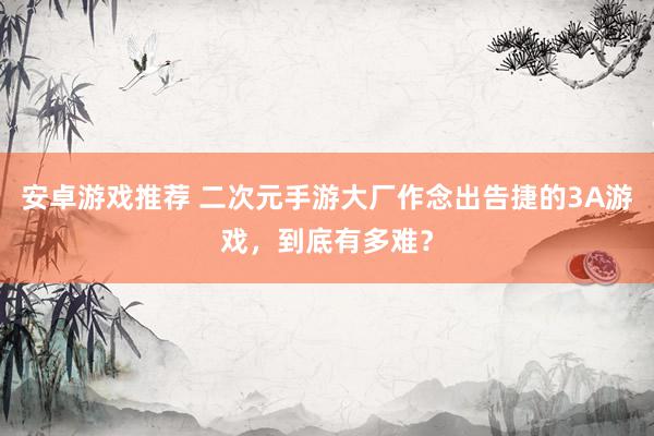 安卓游戏推荐 二次元手游大厂作念出告捷的3A游戏，到底有多难？