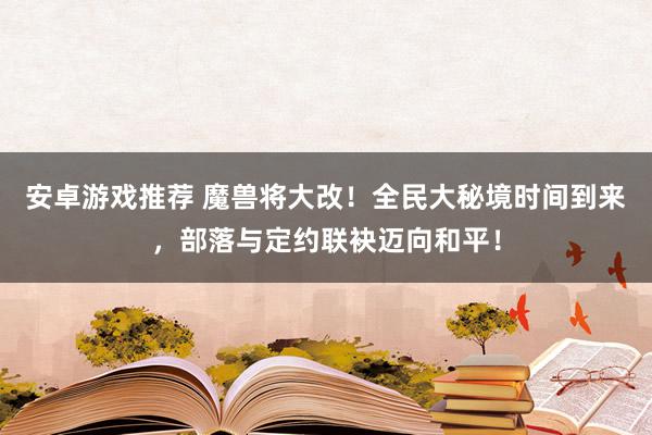 安卓游戏推荐 魔兽将大改！全民大秘境时间到来，部落与定约联袂迈向和平！