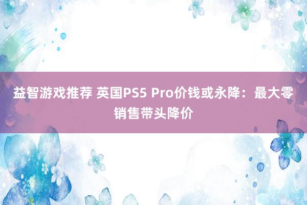 益智游戏推荐 英国PS5 Pro价钱或永降：最大零销售带头降价