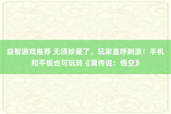 益智游戏推荐 无须珍藏了，玩家直呼刺激！手机和平板也可玩转《黑传说：悟空》