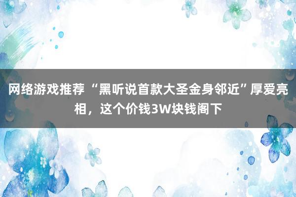 网络游戏推荐 “黑听说首款大圣金身邻近”厚爱亮相，这个价钱3W块钱阁下