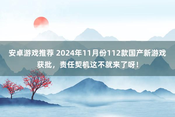 安卓游戏推荐 2024年11月份112款国产新游戏获批，责任契机这不就来了呀！