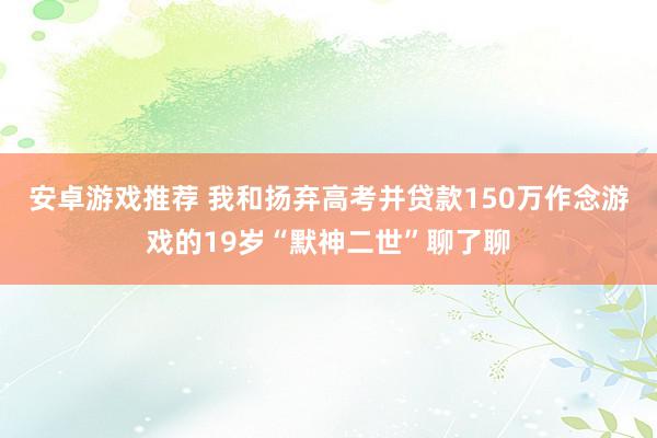 安卓游戏推荐 我和扬弃高考并贷款150万作念游戏的19岁“默神二世”聊了聊