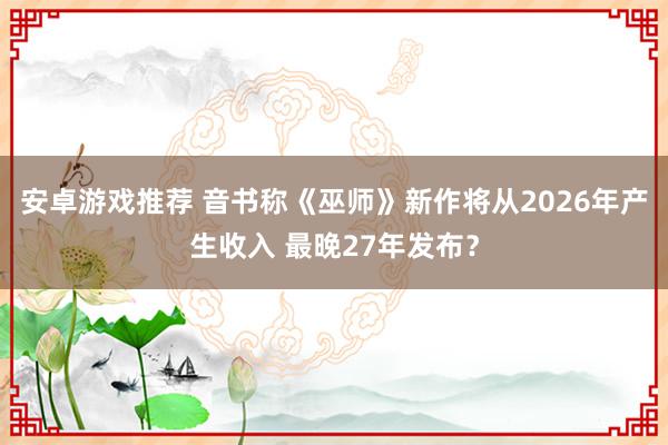 安卓游戏推荐 音书称《巫师》新作将从2026年产生收入 最晚27年发布？