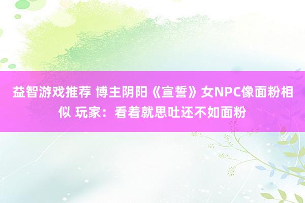 益智游戏推荐 博主阴阳《宣誓》女NPC像面粉相似 玩家：看着就思吐还不如面粉