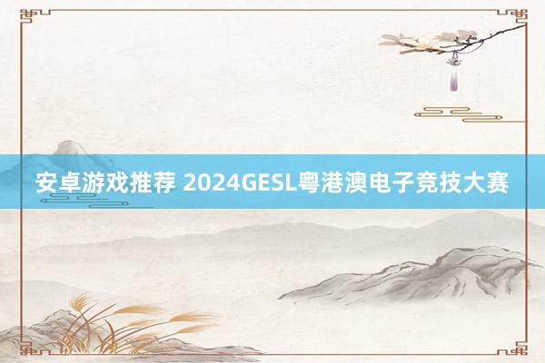 安卓游戏推荐 2024GESL粤港澳电子竞技大赛