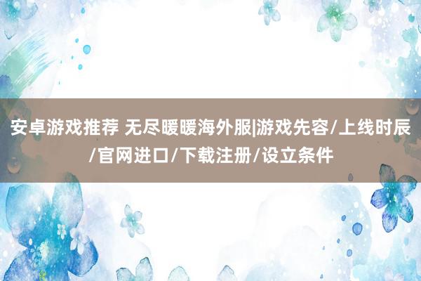 安卓游戏推荐 无尽暖暖海外服|游戏先容/上线时辰/官网进口/下载注册/设立条件