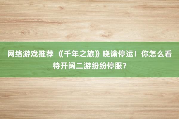 网络游戏推荐 《千年之旅》晓谕停运！你怎么看待开阔二游纷纷停服？