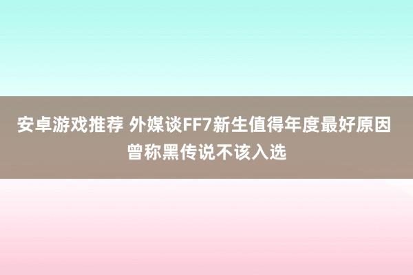 安卓游戏推荐 外媒谈FF7新生值得年度最好原因 曾称黑传说不该入选