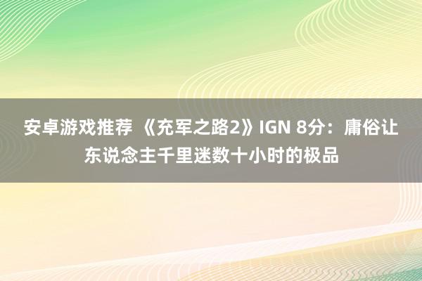 安卓游戏推荐 《充军之路2》IGN 8分：庸俗让东说念主千里迷数十小时的极品