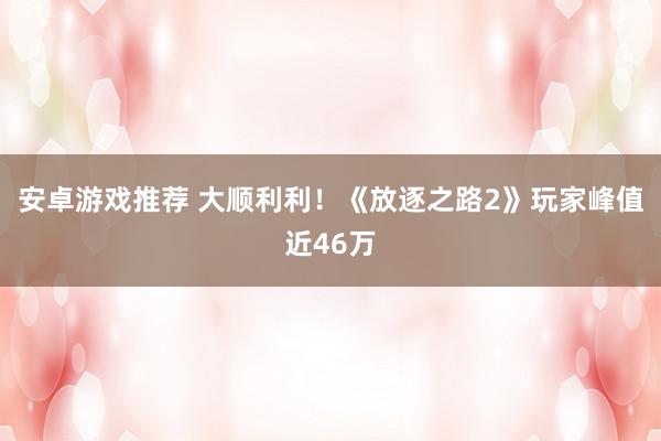 安卓游戏推荐 大顺利利！《放逐之路2》玩家峰值近46万