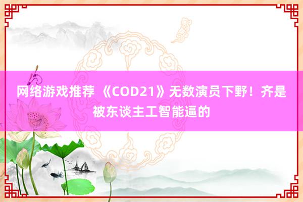 网络游戏推荐 《COD21》无数演员下野！齐是被东谈主工智能逼的