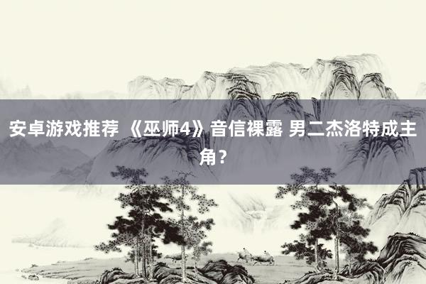 安卓游戏推荐 《巫师4》音信裸露 男二杰洛特成主角？