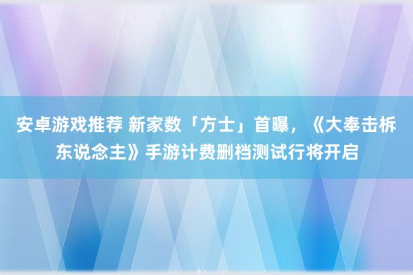 安卓游戏推荐 新家数「方士」首曝，《大奉击柝东说念主》手游计费删档测试行将开启