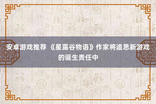 安卓游戏推荐 《星露谷物语》作家将追思新游戏的诞生责任中